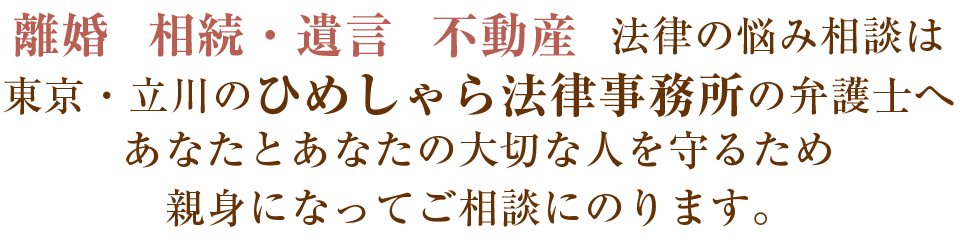 離婚 相続・遺言 不動産 法律の悩み相談は東京・立川のひめしゃら法律事務所の弁護士へ　あなたとあなたの大切な人を守るため親身になってご相談にのります。